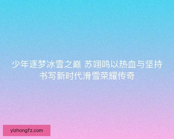 少年逐梦冰雪之巅 苏翊鸣以热血与坚持书写新时代滑雪荣耀传奇 少年逐梦冰雪之巅 苏翊鸣以热血与坚持书写新时代滑雪荣耀传奇