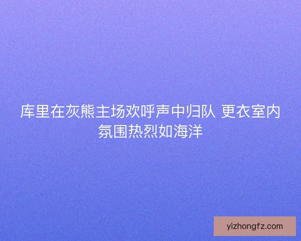 库里在灰熊主场欢呼声中归队 更衣室内氛围热烈如海洋 库里在灰熊主场欢呼声中归队 更衣室内氛围热烈如海洋