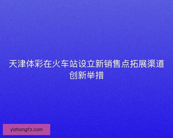 天津体彩在火车站设立新销售点拓展渠道创新举措